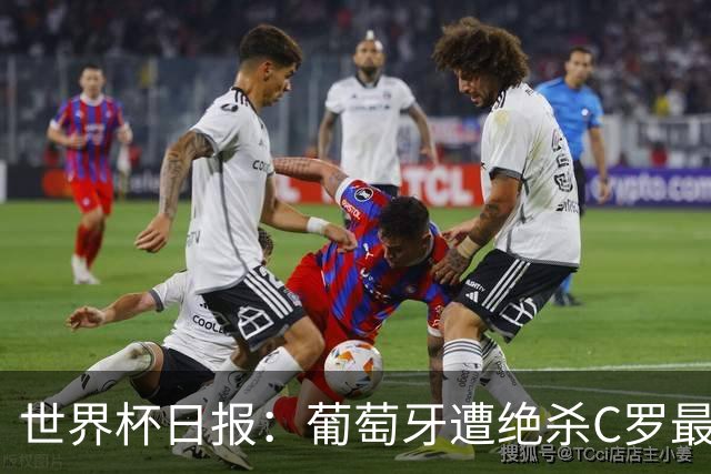 世界杯日报：葡萄牙遭绝杀C罗最后一舞 多国效仿美国上诉红黄牌
